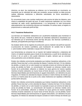 Capítulo IV Análisis de la Productividad
178
dinámica, es decir, las mediciones se obtienen con la herramienta en movimiento, es
importante que la velocidad del cable sea constante; aunque también se debe procurar
realizar diferentes mediciones a diferentes velocidades, de forma ascendente y
descendente
Es conveniente hacer unas cuantas mediciones justo encima de todos los disparos, para
checar la estabilidad del gasto del pozo. Si estas mediciones realizadas con una misma
velocidad de cable varían significativamente, o la herramienta no está funcionando
adecuadamente o las condiciones del pozo son inestables. En ambos casos, el registro no
proporcionará un adecuado perfil de flujo.
4.6.3. Trazadores Radioactivos
Las técnicas con trazadores radioactivos son usualmente empleadas para monitorear el
flujo dentro del pozo, mediante la detección de materiales radioactivos (trazadores) que
son liberados por la herramienta dentro del flujo del pozo. Son técnicas cuantitativas y
efectivas, principalmente para flujos monofásicos.
Se emplean dentro de los registros de producción para la medición del perfil de inyección
(o producción) de manera cuantitativa, para localización de canales tras la tubería
o para localizar ciertos materiales o equipo dentro del pozo.
Las herramientas se componen de un inyector del material radioactivo y detectores del
mismo; el material inyectado pasa a través de los detectores y a partir de la velocidad que
le tome ir de un punto a otro puede obtenerse el gasto, siempre que se conozcan
otros parámetros como el diámetro del pozo.
Existen dos métodos comúnmente empleados que implican trazadores radioactivos, el de
pérdida (“tracer-loss log”) y el de velocidad de disparo (“velocity shot log”). En los métodos
de pérdida, un bache con un solo trazador es inyectado al pozo por encima de todas las
zonas de pérdida de fluido. La concentración del trazador es entonces medida como
función de la profundidad, utilizando un detector de rayos gamma de manera repetida
mientras el bache radioactivo se mueve hacia el fondo del pozo. Los de pérdida, fueran
técnicas desarrolladas para terminaciones en agujero descubierto, con diámetros de pozo
irregulares. El método de velocidad de disparo consiste en medir el tiempo de tránsito que
le toma a un bache pasar de un punto a otro; estas mediciones son repetidas a diferentes
puntos dentro del pozo.
Existen dos métodos comúnmente empleados que implican trazadores radioactivos, el de
pérdida (“tracer-loss log”) y el de velocidad de disparo (“velocity shot log”). En los métodos
de pérdida, un bache con un solo trazador es inyectado al pozo por encima de todas las
zonas de pérdida de fluido. La concentración del trazador es entonces medida como
función de la profundidad, utilizando un detector de rayos gamma de manera repetida
mientras el bache radioactivo se mueve hacia el fondo del pozo. Los de pérdida, fueran
técnicas desarrolladas para terminaciones en agujero descubierto, con diámetros de pozo
irregulares. El método de velocidad de disparo consiste en medir el tiempo de tránsito que
 