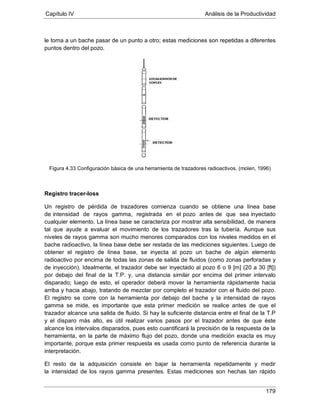 Capítulo IV Análisis de la Productividad
179
le toma a un bache pasar de un punto a otro; estas mediciones son repetidas a diferentes
puntos dentro del pozo.
Figura 4.33 Configuración básica de una herramienta de trazadores radioactivos. (molen, 1996)
Registro tracer-loss
Un registro de pérdida de trazadores comienza cuando se obtiene una línea base
de intensidad de rayos gamma, registrada en el pozo antes de que sea inyectado
cualquier elemento. La línea base se caracteriza por mostrar alta sensibilidad, de manera
tal que ayude a evaluar el movimiento de los trazadores tras la tubería. Aunque sus
niveles de rayos gamma son mucho menores comparados con los niveles medidos en el
bache radioactivo, la línea base debe ser restada de las mediciones siguientes. Luego de
obtener el registro de línea base, se inyecta al pozo un bache de algún elemento
radioactivo por encima de todas las zonas de salida de fluidos (como zonas perforadas y
de inyección). Idealmente, el trazador debe ser inyectado al pozo 6 o 9 [m] (20 a 30 [ft])
por debajo del final de la T.P. y, una distancia similar por encima del primer intervalo
disparado; luego de esto, el operador deberá mover la herramienta rápidamente hacia
arriba y hacia abajo, tratando de mezclar por completo el trazador con el fluido del pozo.
El registro se corre con la herramienta por debajo del bache y la intensidad de rayos
gamma se mide, es importante que esta primer medición se realice antes de que el
trazador alcance una salida de fluido. Si hay la suficiente distancia entre el final de la T.P
y el disparo más alto, es útil realizar varios pasos por el trazador antes de que éste
alcance los intervalos disparados, pues esto cuantificará la precisión de la respuesta de la
herramienta, en la parte de máximo flujo del pozo, donde una medición exacta es muy
importante, porque esta primer respuesta es usada como punto de referencia durante la
interpretación.
El resto de la adquisición consiste en bajar la herramienta repetidamente y medir
la intensidad de los rayos gamma presentes. Estas mediciones son hechas tan rápido
 