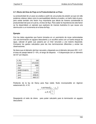 Capítulo IV Análisis de la Productividad
183
4.7. Efecto del Área de Flujo en la Productividad de un Pozo
La productividad de un pozo se analiza a partir de una prueba de presión ya que con ella
podemos obtener datos como la permeabilidad efectiva al aceite y el daño total al pozo,
pero existe también otro factor muy importante que afecta de manera considerable la
productividad del pozo el cual es, el área de flujo. Para saber la importancia de este factor
se ha desarrollado un ejemplo que explicara de manera ilustrativa lo que causa una
disminución o un incremento en el área de flujo.
Ejemplo
Con los datos siguientes que fueron tomados en un yacimiento de rocas carbonatadas
con una terminación en agujero descubierto y un acuífero activo con un fuerte empuje de
agua, calcular el gasto que pasaría por un liner ranurado y una tubería disparada.
Comparar los gastos calculados para las tres terminaciones diferentes y anotar las
observaciones.
Se tiene que el diámetro del liner ranurado y disparado es el diámetro del pozo DO = 4.5”,
el área de pasaje lateral C = 6%, el rango de disparos = 8 disparos/pie con un diámetro
de 0.5” por disparo.
Partiendo de la ley de Darcy para flujo radial, fluido incompresible en régimen
estacionario Ec. 4.10:
Despejando el radio de drene
h (ft)
para poder calcularlo para la terminación en agujero
descubierto
168
k (md) 670.0549
5000(bpd)
μ 1.5(cp)
1.2(bl@CY/bl@CS)
0.1875(pie)
4998.05(psi)
4907.27(psi)
( )






−
=
w
e
oo
wfws
o
r
r
B
ppkh
q
ln
00708.0
µ
 