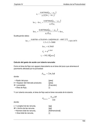 Capítulo IV Análisis de la Productividad
184
Sustituyendo datos:
Calculo del gasto de aceite con tubería ranurada:
Como el área de flujo con agujero descubierto es el área del pozo que atraviesa el
yacimiento afectada por la porosidad:
donde:
h = Espesor del intervalo productor, [pies]
= Radio del pozo [pies]
Φ = porosidad, [Fracción]
= Área de flujo, [ ]
Y con tubería ranurada, el área de flujo será el área ranurada de la tubería:
donde:
L = Longitud de las ranuras, [pg]
W = Ancho de las ranuras, [pg]
= Número total de ranuras, [Adimencional]
= Área total de ranuras, [ ]
( )
( )weoo
wfws
o
rrB
ppkh
q
lnln
00708.0
−
−
=
µ
( )
ooo
wfws
we
qB
ppkh
rr
µ
−
=−
00708.0
lnln
( )
w
ooo
wfws
e r
qB
ppkh
r ln
00708.0
ln +
−
=
µ
( ) 1875.0ln
50002.15.1
27.490705.49981680549.67000708.0
ln +
××
−××
=er
3845.6ln =er
3845.6
ere =
[ ]piesre 58.592=
φπ hrA wflujo 2=
144
LWN
A TR
Ranuras =
 