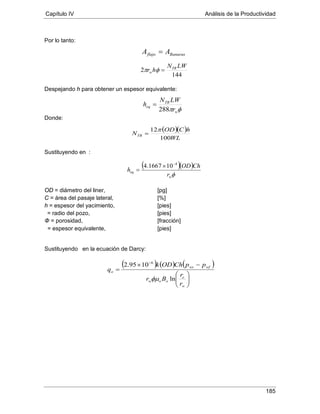 Capítulo IV Análisis de la Productividad
185
Por lo tanto:
Despejando h para obtener un espesor equivalente:
Donde:
Sustituyendo en :
OD = diámetro del liner, [pg]
C = área del pasaje lateral, [%]
h = espesor del yacimiento, [pies]
Φ = porosidad, [fracción]
= radio del pozo, [pies]
= espesor equivalente, [pies]
Sustituyendo en la ecuación de Darcy:
Ranurasflujo AA =
144
2
LWN
hr TR
w =φπ
φπ w
TR
eq
r
LWN
h
288
=
( )( )
WL
hCOD
NTR
100
12π
=
( )( )
φw
eq
r
ChOD
h
4
101667.4 −
×
=
( ) ( ) ( )






−×
=
−
w
e
oow
wfws
o
r
r
Br
ppChODk
q
ln
1095.2 6
φµ
 