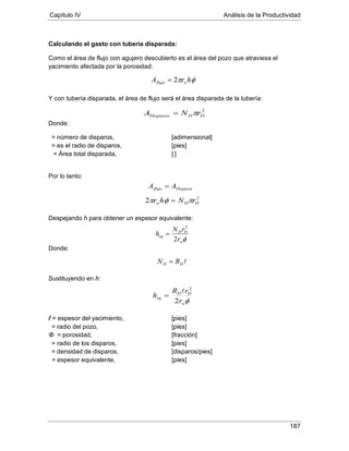 Capítulo IV Análisis de la Productividad
187
Calculando el gasto con tubería disparada:
Como el área de flujo con agujero descubierto es el área del pozo que atraviesa el
yacimiento afectada por la porosidad:
Y con tubería disparada, el área de flujo será el área disparada de la tubería:
Donde:
= número de disparos, [adimensional]
= es el radio de disparos, [pies]
= Área total disparada, [ ]
Por lo tanto:
Despejando h para obtener un espesor equivalente:
Donde:
Sustituyendo en h:
ℓ = espesor del yacimiento, [pies]
Φ = porosidad, [fracción]
= radio del pozo, [pies]
= radio de los disparos, [pies]
= densidad de disparos, [disparos/pies]
= espesor equivalente, [pies]
φπ hrA wflujo 2=
2
DDDisparos rNA π=
Disparosflujo AA =
2
2 DDw rNhr πφπ =
φw
DD
eq
r
rN
h
2
2
=
DD RN =
φw
DD
eq
r
rR
h
2
2

=
 