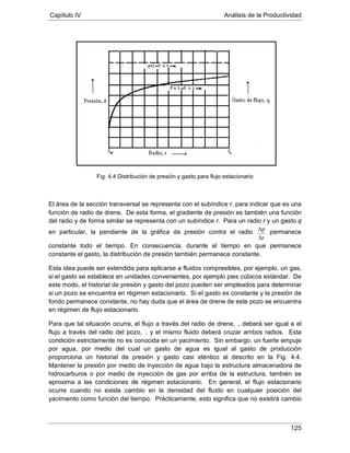 Capítulo IV Análisis de la Productividad
125
Fig. 4.4 Distribución de presión y gasto para flujo estacionario
El área de la sección transversal se representa con el subíndice r, para indicar que es una
función de radio de drene. De esta forma, el gradiente de presión es también una función
del radio y de forma similar se representa con un subíndice r. Para un radio r y un gasto q
en particular, la pendiente de la gráfica de presión contra el radio
Δr
Δp permanece
constante todo el tiempo. En consecuencia, durante el tiempo en que permanece
constante el gasto, la distribución de presión también permanece constante.
Esta idea puede ser extendida para aplicarse a fluidos compresibles, por ejemplo, un gas,
si el gasto se establece en unidades convenientes, por ejemplo pies cúbicos estándar. De
este modo, el historial de presión y gasto del pozo pueden ser empleados para determinar
si un pozo se encuentra en régimen estacionario. Si el gasto es constante y la presión de
fondo permanece constante, no hay duda que el área de drene de este pozo se encuentra
en régimen de flujo estacionario.
Para que tal situación ocurra, el flujo a través del radio de drene, , deberá ser igual a el
flujo a través del radio del pozo, , y el mismo fluido deberá cruzar ambos radios. Esta
condición estrictamente no es conocida en un yacimiento. Sin embargo, un fuerte empuje
por agua, por medio del cual un gasto de agua es igual al gasto de producción
proporciona un historial de presión y gasto casi idéntico al descrito en la Fig. 4.4.
Mantener la presión por medio de inyección de agua bajo la estructura almacenadora de
hidrocarburos o por medio de inyección de gas por arriba de la estructura, también se
aproxima a las condiciones de régimen estacionario. En general, el flujo estacionario
ocurre cuando no existe cambio en la densidad del fluido en cualquier posición del
yacimiento como función del tiempo. Prácticamente, esto significa que no existirá cambio
 