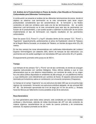 Capítulo IV Análisis de la Productividad
190
4.8. Análisis de la Productividad en Pozos de Aceite y Gas Disuelto en Formaciones
Carbonatadas para Diferentes Terminaciones
A continuación se presenta el análisis de las diferentes terminaciones de pozos, donde el
objetivo es observar cual terminación es la más conveniente para tener mayor
productividad, considerando que las características de la formación y los fluidos
contenidos en está son similares para cada una de las terminaciones. Así se podrá
determinar cuál terminación es la más conveniente para este tipo de yacimientos (en
función de la productividad), y que pueda ayudar a optimizar la producción de los pozos
implementando el tipo de terminación con mejores resultados en los yacimientos
carbonatados.
Sean los pozos CU-2, Puma-11 y Ing-41 ubicados dentro de los campos “CU”, “Puma” y
“Ingeniería” respectivamente, pertenecientes al activo de Explotación Litoral de Tabasco
de la Región Marina Suroeste, en el estado de Tabasco, en tirantes de agua entre 30 y 50
metros.
En los tres campos las rocas almacenadoras son carbonatos dolomitizados del Jurásico
Superior Kimmeridgiano (en adelante JSK), dentro de trampas de tipo estructural. Los
yacimientos son de aceite superligero con densidades API que varía entre 36 y 41 grados.
El espaciamiento promedio entre pozos es de 500 m.
Trampa
Las trampas de los campos “CU” y “Puma” son de tipo combinada, en donde se conjugan
aspectos estructurales con cambios litológicos. Estos últimos debidos a que la roca
almacenadora que es una dolomía mesocristalina, con sombras de ooide, en su origen
fue una caliza oolítica depositada en ambientes de alta energía, en una plataforma interna
y cuya distribución varía lateralmente por cambios de facies. El aspecto estructural está
dominado por la tectónica salina en combinación con el evento compresivo Chiapaneco.
La trampa en el campo “Ingeniería” es una estructura de edad JSK que se encuentra bajo
régimen de compresión, formando una estructura anticlinal alargada, de eje principal NW
40° SE. De dimensión aproximada de 6 km de largo por 4.5 km de ancho, y limitada
hacia los flancos por fallamiento inverso paralelos al eje de la estructura.
Roca Generadora
La roca generadora para todos estos campos, está constituida por rocas carbonatadas
arcillosas y bituminosas, además de lutitas bituminosas del JST con alto contenido de
materia orgánica, características de un medio de cuenca profunda y de condiciones
anóxicas. Su espesor promedio es de 200 m.
 
