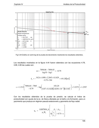 Capítulo IV Análisis de la Productividad
195
Fig 4.44 Grafico en semi-log de la prueba de decremento mostrando los resultados obtenidos.
Los resultados mostrados en la figura 4.44 fueron obtenidos con las ecuaciones 4.78,
4.86, 4.80 las cuales son:
Con los resultados obtenidos de la prueba de presión, se calcula el índice de
productividad con ayuda de la ec. de Darcy afectada por el daño a la formación, para un
yacimiento que produce en régimen pseudo-estacionario y geometría de flujo radial.














+−





−
=
s
r
r
pp
w
e
wfy
75.0ln
Bμ
hk0.00708
q
oo
o
o
79.0
1log10log
85.789806.7898
−=
−
−
=m
[ ]mdko 29.193
58479.0
1628.02665.214906.162
=
×−
×××
−=
( )( )
2597.12275.3
318.0100250.21628.007.0
29.193
log
79.0
790585.7898
1513.1 25
=








+







××
−
−
−
= −
s
P1hr
P10hr
 