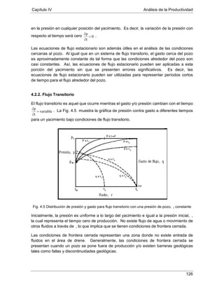 Capítulo IV Análisis de la Productividad
126
en la presión en cualquier posición del yacimiento. Es decir, la variación de la presión con
respecto al tiempo será cero 0
t
p
=
∂
∂
.
Las ecuaciones de flujo estacionario son además útiles en el análisis de las condiciones
cercanas al pozo. Al igual que en un sistema de flujo transitorio, el gasto cerca del pozo
es aproximadamente constante de tal forma que las condiciones alrededor del pozo son
casi constantes. Así, las ecuaciones de flujo estacionario pueden ser aplicadas a esta
porción del yacimiento sin que se presenten errores significativos. Es decir, las
ecuaciones de flujo estacionario pueden ser utilizadas para representar períodos cortos
de tiempo para el flujo alrededor del pozo.
4.2.2. Flujo Transitorio
El flujo transitorio es aquel que ocurre mientras el gasto y/o presión cambian con el tiempo
variable
t
p
=
∂
∂ . La Fig. 4.5 muestra la gráfica de presión contra gasto a diferentes tiempos
para un yacimiento bajo condiciones de flujo transitorio.
Fig. 4.5 Distribución de presión y gasto para flujo transitorio con una presión de pozo,
Inicialmente, la presión es uniforme a lo largo del yacimiento e igual a la presión inicial,
, constante
,
la cual representa el tiempo cero de producción. No existe flujo de agua o movimiento de
otros fluidos a través de
Las condiciones de frontera cerrada representan una zona donde no existe entrada de
fluidos en el área de drene. Generalmente, las condiciones de frontera cerrada se
presentan cuando un pozo se pone fuera de producción y/o existen barreras geológicas
tales como fallas y discontinuidades geológicas.
, lo que implica que se tienen condiciones de frontera cerrada.
 