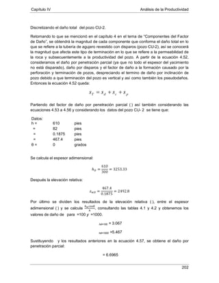 Capítulo IV Análisis de la Productividad
202
Discretizando el daño total
Retomando lo que se mencionó en el capítulo 4 en el tema de “Componentes del Factor
de Daño”, se obtendrá la magnitud de cada componente que conforma el daño total en lo
que se refiere a la tubería de agujero revestido con disparos (pozo CU-2), así se conocerá
la magnitud que afecta este tipo de terminación en lo que se refiere a la permeabilidad de
la roca y subsecuentemente a la productividad del pozo. A partir de la ecuación 4.52,
consideramos el daño por penetración parcial (ya que no todo el espesor del yacimiento
no está disparado), daño por disparos y el factor de daño a la formación causado por la
perforación y terminación de pozos, despreciando el termino de daño por inclinación de
pozo debido a que terminación del pozo es vertical y así como también los pseudodaños.
Entonces la ecuación 4.52 queda:
del pozo CU-2.
Partiendo del factor de daño por penetración parcial (
Datos:
) así también considerando las
ecuaciones 4.53 a 4.56 y considerando los datos del pozo CU- 2 se tiene que:
h = 610 pies
82= pies
0.1875= pies
467.4= pies
θ = 0 grados
Se calcula el espesor adimensional:
Después la elevación relativa:
Por último se dividen los resultados de la elevación relativa ( ), entre el espesor
adimensional ( ) y se calcula , consultando las tablas 4.1 y 4.2 y obtenemos los
valores de daño de para =100 y =1000.
hd=100 = 3.067
hd=1000
Sustituyendo
=5.467
y los resultados anteriores en la ecuación 4.57, se obtiene el daño por
penetración parcial:
pcdT ssss ++=
= 6.6965
 