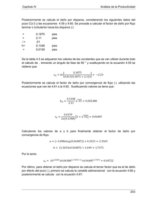 Capítulo IV Análisis de la Productividad
203
Posteriormente se calcula el daño por disparos, considerando los siguientes datos del
pozo CU-2 y las ecuaciones 4.59 y 4.60. Se procede a calcular el factor de daño por flujo
laminar o turbulento hacia los disparos ():
0.1875= pies
2.11= pies
/ .01=
h= 0.1348 pies
0.0159= pies
De la tabla 4.3 se adquieren los valores de las constantes que se van utilizar durante todo
el cálculo de
Posteriormente se calcula el factor de daño por convergencia de flujo (
, tomando un ángulo de fase de 60 ° y sustituyendo en la ecuación 4.59 se
obtiene que:
), utilizando las
ecuaciones que van de 4.61 a la 4.65. Sustituyendo valores se tiene que:
Calculando los valores de a y b para finalmente obtener el factor de daño por
convergencia de flujo:
Por lo tanto:
Por último, para obtener el daño por disparos se calcula el tercer factor que es el de daño
por efecto del pozo ( ), primero se calcula la variable adimensional con la ecuación 4.66 y
posteriormente se calcula con la ecuación 4.67:
 