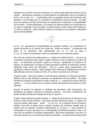 Capítulo IV Análisis de la Productividad
127
Después de un periodo corto de producción a un determinado gasto (de tal forma que la
presión, , permanezca constante) se podrá obtener una distribución como se muestra en
la Fig. 4.5, es decir, p a . A este tiempo sólo una pequeña porción del yacimiento será
afectada, lo cual implica que no se tendrá una significativa caída de presión. Se debe
tener en cuenta que el flujo de los fluidos es causado por la expansión o compresibilidad
de los fluidos. Consecuentemente, si no existe una caída de presión en el yacimiento en
un punto en particular o fuera de éste, no podrá llevarse a cabo el flujo de los fluidos en
un radio en particular. Esta condición puede ser mostrada por la expresión matemática
para la compresibilidad:
La Ec. 4.14 representa la compresibilidad de cualquier material y es simplemente el
cambio fraccional en el volumen por unidad de cambio de presión. La expansión del
fluido en el yacimiento está representada por ∆v, la cual es igual a
C v ∆p. El fluido no puede llevar a cabo una expansión sin una caída de presión.
Así, como se muestra en la gráfica para q a , el gasto en el radio de drene, , es cero y se
incrementa al reducirse éste, hasta un gasto máximo el cual se obtiene en el radio del
pozo, . La distribución de presión y gasto en el tiempo representan un instante en el
tiempo y se desplazarán a lo largo de estas posiciones conforme la producción continúe
afectando mayor parte del yacimiento. Esto es, nuevas áreas experimentan una
significativa caída de presión y están sujetas a fluir hasta que la totalidad del yacimiento
esté afectada, como se muestra en la Fig. 4.5, es decir, la presión p en el tiempo
El gasto q para
.
indica que el gasto en este tiempo se extiende a lo largo del yacimiento
debido a que ha sido afectado y presenta una significativa caída de presión. Se puede
advertir que el gasto ha declinado en parte a partir de a a causa de la misma caída de
presión ( –
Cuando la presión ha afectado la totalidad del yacimiento, éste experimenta una
declinación de presión conforme la producción continua. Por tanto, la distribución de
presión tendrá la tendencia mostrada en la Fig. 4.5 para p a
), lo cual implica que un volumen mucho más grande del yacimiento ha sido
afectado.
El gasto habrá declinado durante el tiempo
.
a debido al incremento en el radio en el cual
se lleva a cabo el flujo de fluidos. Este gasto continúa declinando desde a debido a la
caída de presión total desde hasta . La Fig. 4.5 es un ejemplo de flujo transitorio
debido a que tanto el gasto como la presión cambian con el tiempo, excepto para la
presión que se mantiene constante artificialmente en el pozo ( ). Esta situación es
comparable a un pozo que fluye con un estrangulador de diámetro constante o bien, a un
pozo que se mantiene con bombeo subsuperficial. Bajo estas condiciones, en la Fig. 4.5
se puede advertir que a un tiempo de producción pequeño
Δp
v
Δv
C






=
, la presión del yacimiento está
…………………………………..4.13
 