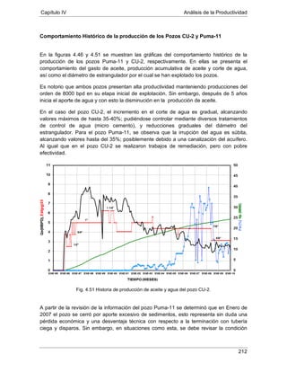 Capítulo IV Análisis de la Productividad
212
Comportamiento Histórico de la producción de los Pozos CU-2 y Puma-11
En la figuras 4.46 y 4.51 se muestran las gráficas del comportamiento histórico de la
producción de los pozos Puma-11 y CU-2, respectivamente. En ellas se presenta el
comportamiento del gasto de aceite, producción acumulativa de aceite y corte de agua,
así como el diámetro de estrangulador por el cual se han explotado los pozos.
Es notorio que ambos pozos presentan alta productividad manteniendo producciones del
orden de 8000 bpd en su etapa inicial de explotación. Sin embargo, después de 5 años
inicia el aporte de agua y con esto la disminución en la producción de aceite.
En el caso del pozo CU-2, el incremento en el corte de agua es gradual, alcanzando
valores máximos de hasta 35-40%; pudiéndose controlar mediante diversos tratamientos
de control de agua (micro cemento), y reducciones graduales del diámetro del
estrangulador. Para el pozo Puma-11, se observa que la irrupción del agua es súbita,
alcanzando valores hasta del 35%; posiblemente debido a una canalización del acuífero.
Al igual que en el pozo CU-2 se realizaron trabajos de remediación, pero con pobre
efectividad.
Fig. 4.51 Historia de producción de aceite y agua del pozo CU-2.
A partir de la revisión de la información del pozo Puma-11 se determinó que en Enero de
2007 el pozo se cerró por aporte excesivo de sedimentos, esto representa sin duda una
pérdida económica y una desventaja técnica con respecto a la terminación con tubería
ciega y disparos. Sin embargo, en situaciones como esta, se debe revisar la condición
 