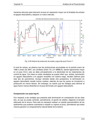 Capítulo IV Análisis de la Productividad
213
mecánica del pozo para intervenir el pozo en reparación mayor con la finalidad de entubar
el agujero descubierto y disparar un nuevo intervalo.
Fig. 4.46 Historia de producción de aceite y agua del pozo Puma-11
A nivel de campo, se observa que las producciones acumuladas en el periodo enero de
1996 a enero de 2007, son similares (entre 18 y 21 MMBLS), siendo ligeramente mayor
en el pozo CU-2, esto se debe principalmente a la efectividad de los tratamientos de
control de agua. Con base en estos resultados se puede inferir que, ambas, terminación
en agujero descubierto y en agujero revestido con tubería ciega, resultan óptimos para
este tipo de yacimientos. Aunque viéndolo desde otra perspectiva, la terminación en
agujero descubierto resulta menos costosa, además de que los pozos se incorporan a
producción en menor tiempo. Sin embargo, es notorio que los trabajos para eliminar el
agua fueron menos eficientes en el pozo terminado con agujero descubierto.
Comparación con pozo Ing-41.
Con respecto a las ventajas que presenta esta terminación en comparación de las otras
dos, es que se puede controlar, parcialmente, el aporte de sólidos, eligiendo el tamaño
adecuado de la ranura. Para esto es necesario realizar un estudio granulométrico de los
sedimentos que pudieran acarrearse e impedir su ingreso al pozo, permitiendo que estos
mismos generen un empacamiento natural detrás de la tubería.
 