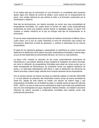 Capítulo IV Análisis de la Productividad
214
Si se realiza este tipo de terminación en una formación no consolidada será necesario
aplicar algún otro método de control de sólidos, como podría ser un empacamiento de
grava. Una ventaja adicional es que elimina el daño a la formación ocasionado por la
cementación y disparos.
Este tipo de terminaciones, con tubería ranurada, es común que vaya acompañada de
empacadores hinchables, los cuales tienen la función de aislar zonas potencialmente
productoras de zonas que pudieran aportar fluidos no deseables (agua). La figura 4.52
muestra un estado mecánico en el que se incluyen este tipo de empacadores en la
terminación.
El uso de estos empacadores tiene poco tiempo de haberse introducido en México (tres a
cuatro años), por lo que se vuelve imperativa la toma de información para evaluar las
formaciones, determinar el perfil de aportación, y verificar la efectividad de los mismos
empacadores.
El papel de los ingenieros geólogos y especialistas en petrofísica se vuelve crucial para
determinar la distribución de la tubería ranurada, empacadores hinchables y tubería ciega,
ya que de esto dependerá la productividad del pozo, así como su vida productiva.
La figura 4.58, muestra la ubicación de las zonas potencialmente productoras de
hidrocarburos y que estarán abiertas al flujo mediante la instalación de tubería ranurada,
así como la utilización de empacadores hinchables para aislar las zonas sucias que no
están impregnadas de hidrocarburos. Es importante contar con registros geofísicos de
pozos y su adecuada interpretación para llevar a cabo la distribución las secciones de
tubería ranurada y tubería ciega, además de la correcta ubicación de los empacadores
Con la primera sección de tubería ranurada se pretende explotar el intervalo 5254-5308
m, el cual además de presentar alta resistividad muestra zonas de buena porosidad de
hasta 9%, debajo de esta tubería se instaló una sección de tubería ciega y dos
empacadores hinchables con la finalidad de aislar un posible aporte de agua del intervalo
5330 – 5435 m, ya que en esta zona la resistividad es baja lo que indica que posiblemente
sea una zona impregnada con agua. Siguiendo criterios similares, se instalaron secciones
inferiores de tubería ranurada y empacadores hinchables para explotar zonas más
profundas del yacimiento.
 