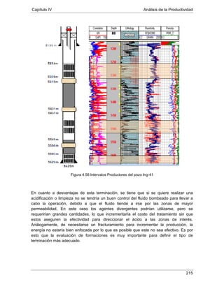 Capítulo IV Análisis de la Productividad
215
Figura 4.58 Intervalos Productores del pozo Ing-41
En cuanto a desventajas de esta terminación, se tiene que si se quiere realizar una
acidificación o limpieza no se tendría un buen control del fluido bombeado para llevar a
cabo la operación, debido a que el fluido tiende a irse por las zonas de mayor
permeabilidad. En este caso los agentes divergentes podrían utilizarse, pero se
requerirían grandes cantidades, lo que incrementaría el costo del tratamiento sin que
estos aseguren la efectividad para direccionar el ácido a las zonas de interés.
Análogamente, de necesitarse un fracturamiento para incrementar la producción, la
energía no estaría bien enfocada por lo que es posible que este no sea efectivo. Es por
esto que la evaluación de formaciones es muy importante para definir el tipo de
terminación más adecuado.
 