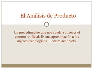 El Análisis de Producto
Un procedimiento que nos ayuda a conocer el
entorno artificial. Es una aproximación a los
objetos tecnológicos. Lectura del objeto.

 