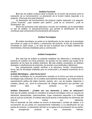 Análisis Funcional
       Este tipo de análisis involucra tanto el estudio de la función del producto como la
evaluación de su funcionamiento. La descripción de la función implica responder a la
pregunta: ¿Para qué sirve este producto?
       La descripción del funcionamiento del producto implica responder a la pregunta:
¿Cómo funciona?, ¿qué requiere para operar?, ¿cuál es su consumo?, ¿cuál su
rendimiento?, etc.
       Como las conexiones entre estructura y función son evidentes, se ha desarrollado
un tipo de análisis, el estructural-funcional, que permite la identificación de cómo
contribuye cada componente al funcionamiento del conjunto.


                                   Análisis Tecnológico

       El análisis tecnológico se centra en la identificación de las ramas de la tecnología
que entran en juego en el diseño y construcción del producto, el tipo de conocimiento
movilizado en cada campo, y, en caso de que el producto sea un objeto material, las
herramientas y técnicas empleadas para su construcción.


                                   Análisis Comparativo

       Con este tipo de análisis se pretende establecer las diferencias y similitudes del
producto en cuestión con otros productos, de acuerdo con los criterios que surgen de la
aplicación de los tipos de análisis anteriores. De este análisis comparativo se obtienen
tipologías o clasificaciones de productos, de acuerdo a sus similitudes y diferencias.
       Las comparaciones pueden remitirse a la estructura, función, funcionamiento,
forma, tipo de tecnología empleada para su construcción y el aspecto económico de su
empleo.
Análisis Morfológico - ¿Qué forma tiene?
El análisis morfológico es un procedimiento centrado en la forma que tiene el producto
tecnológico bajo evaluación. Es un análisis esencialmente descriptivo, que implica tanto la
representación gráfica del objeto (tamaño, aspecto, etc.), uso de escalas, diagramas o
modelos, planos, etc., como la construcción de códigos descriptivos que permitan una
lectura             clara          del           producto            en             cuestión.

Análisis Estructural - ¿Cuáles son sus elementos y cómo se relacionan?
Este tipo de análisis consiste en considerar al producto tecnológico como un conjunto de
elementos interactuantes, interconectados, cuyas conexiones responden a la finalidad
para la cual fue construido. El análisis estructural apunta a individualizar los elementos del
conjunto                y                evaluar                sus                 relaciones.
Para el desarrollo de este análisis se recurre al desarmado y armado de objetos, a la
enumeración de sus partes (no necesariamente materiales) y a la identificación de sus
pautas de conexión. La descripción del todo no se agota en la enumeración de sus partes:
hay       emergencias          producto        de       sus        conexiones         internas.
 