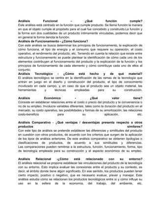 Análisis           Funcional           -          ¿Qué           función          cumple?
Este análisis está centrado en la función que cumple producto. Se llama función la manera
en que el objeto cumple el propósito para el cual fue concebido y construido.La función y
la forma son dos cualidades de un producto íntimamente vinculadas, podemos decir que
en general la forma denota la función.
Análisis de Funcionamiento - ¿Cómo funciona?
Con este análisis se busca determinar los principios de funcionamiento, la explicación de
cómo funciona, el tipo de energía y el consumo que requiere su operación, el costo
operativo, el rendimiento del producto, etc. Teniendo en cuenta la relación que existe entre
estructura y funcionamiento se puede plantear la identificación de cómo cada uno de los
elementos contribuyen al funcionamiento del producto y la explicación de la función y los
principios de funcionamiento de cada elemento y cómo contribuye cada uno de ellos al
conjunto.
Análisis     Tecnológico      -   ¿Cómo       está   hecho     y    de    qué    material?
El análisis tecnológico se centra en la identificación de las ramas de la tecnología que
entran en juego en el diseño y construcción del producto, el tipo de conocimiento
movilizado en cada campo, y, en caso de que el producto sea un objeto material, las
herramientas        y      técnicas       empleadas        para       su      construcción.

Análisis          Económico               -          ¿Qué            valor          tiene?
Consiste en establecer relaciones entre el costo o precio del producto y la conveniencia o
no de su empleo. Involucra variables diferentes, tales como la duración del producto en el
mercado, su costo operativo, las posibilidades y formas de su amortización, las relaciones
costo-beneficio             para               su              aplicación,             etc.

Análisis Comparativo - ¿Qué ventajas / desventajas presenta respecto a otros
productos                                                                       similares?
Con este tipo de análisis se pretende establecer las diferencias y similitudes del producto
en cuestión con otros productos, de acuerdo con los criterios que surgen de la aplicación
de los tipos de análisis anteriores. De este análisis comparativo se obtienen tipologías o
clasificaciones de productos, de acuerdo a sus similitudes y diferencias.
Las comparaciones pueden remitirse a la estructura, función, funcionamiento, forma, tipo
de tecnología empleada para su construcción y el aspecto económico de su empleo.

Análisis      Relacional      -¿Cómo      está     relacionado      con    su      entorno?
El análisis relacional se propone establecer las vinculaciones del producto de la tecnología
con su entorno. Esto implica evaluar las conexiones entre el producto y su contexto, es
decir, el ámbito donde tiene algún significado. En ese sentido, los productos pueden tener
cierto impacto, positivo o negativo, que es necesario evaluar, prever y manejar. Este
análisis estudia cómo se relacionan los productos tecnológicos entre sí y cómo influye su
uso en la esfera de la economía, del trabajo, del ambiente, etc.
 