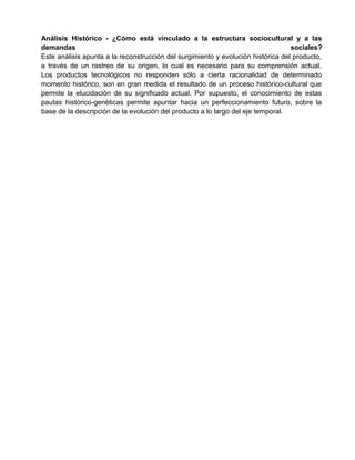 Análisis Histórico - ¿Cómo está vinculado a la estructura sociocultural y a las
demandas                                                                          sociales?
Este análisis apunta a la reconstrucción del surgimiento y evolución histórica del producto,
a través de un rastreo de su origen, lo cual es necesario para su comprensión actual.
Los productos tecnológicos no responden sólo a cierta racionalidad de determinado
momento histórico, son en gran medida el resultado de un proceso histórico-cultural que
permite la elucidación de su significado actual. Por supuesto, el conocimiento de estas
pautas histórico-genéticas permite apuntar hacia un perfeccionamiento futuro, sobre la
base de la descripción de la evolución del producto a lo largo del eje temporal.
 