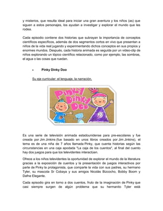 y misterios, que resulta ideal para iniciar una gran aventura y los niños (as) que
siguen a estos personajes, los ayudan a investigar y explorar el mundo que les
rodea.
Cada episodio contiene dos historias que subrayan la importancia de conceptos
científicos específicos, además de dos segmentos cortos en vivo que presentan a
niños de la vida real jugando y experimentando dichos conceptos en sus propios y
enormes mundos. Después, cada historia animada es seguida por un video-clip de
niños explorando un tópico científico relacionado, como por ejemplo, las sombras,
el agua o las cosas que ruedan.
 Pinky Dinky Doo
Su eje curricular: el lenguaje, la narración.
Es una serie de televisión animada estadounidense para pre-escolares y fue
creada por Jim Jinkins (fue basado en unos libros creados por Jim Jinkins), el
tema es de una niña de 7 años llamada Pinky, que cuenta historias según las
circunstancias en una caja apodada "La caja de los cuentos", al final del cuento
hay dos juegos para que los televidentes interactúen.
Ofrece a los niños televidentes la oportunidad de explorar el mundo de la literatura
gracias a la exposición de cuentos y la presentación de juegos interactivos por
parte de Pinky la protagonista, que comparte la vida con sus padres, su hermano
Tyler, su mascota Sr Cobaya y sus amigos Nicolás Bizcocho, Bobby Boom y
Dafne Elegante.
Cada episodio gira en torno a dos cuentos, fruto de la imaginación de Pinky que
casi siempre surgen de algún problema que su hermanito Tyler está
 