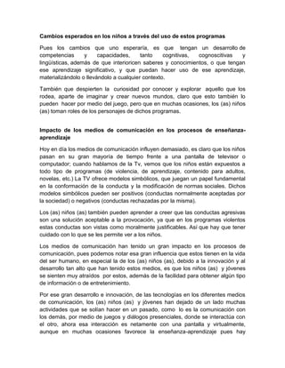Cambios esperados en los niños a través del uso de estos programas
Pues los cambios que uno esperaría, es que tengan un desarrollo de
competencias y capacidades, tanto cognitivas, cognoscitivas y
lingüísticas, además de que interioricen saberes y conocimientos, o que tengan
ese aprendizaje significativo, y que puedan hacer uso de ese aprendizaje,
materializándolo o llevándolo a cualquier contexto.
También que despierten la curiosidad por conocer y explorar aquello que los
rodea, aparte de imaginar y crear nuevos mundos, claro que esto también lo
pueden hacer por medio del juego, pero que en muchas ocasiones, los (as) niños
(as) toman roles de los personajes de dichos programas.
Impacto de los medios de comunicación en los procesos de enseñanza-
aprendizaje
Hoy en día los medios de comunicación influyen demasiado, es claro que los niños
pasan en su gran mayoría de tiempo frente a una pantalla de televisor o
computador; cuando hablamos de la Tv, vemos que los niños están expuestos a
todo tipo de programas (de violencia, de aprendizaje, contenido para adultos,
novelas, etc.) La TV ofrece modelos simbólicos, que juegan un papel fundamental
en la conformación de la conducta y la modificación de normas sociales. Dichos
modelos simbólicos pueden ser positivos (conductas normalmente aceptadas por
la sociedad) o negativos (conductas rechazadas por la misma).
Los (as) niños (as) también pueden aprender a creer que las conductas agresivas
son una solución aceptable a la provocación, ya que en los programas violentos
estas conductas son vistas como moralmente justificables. Así que hay que tener
cuidado con lo que se les permite ver a los niños.
Los medios de comunicación han tenido un gran impacto en los procesos de
comunicación, pues podemos notar esa gran influencia que estos tienen en la vida
del ser humano, en especial la de los (as) niños (as), debido a la innovación y al
desarrollo tan alto que han tenido estos medios, es que los niños (as) y jóvenes
se sienten muy atraídos por estos, además de la facilidad para obtener algún tipo
de información o de entretenimiento.
Por ese gran desarrollo e innovación, de las tecnologías en los diferentes medios
de comunicación, los (as) niños (as) y jóvenes han dejado de un lado muchas
actividades que se solían hacer en un pasado, como lo es la comunicación con
los demás, por medio de juegos y diálogos presenciales, donde se interactúa con
el otro, ahora esa interacción es netamente con una pantalla y virtualmente,
aunque en muchas ocasiones favorece la enseñanza-aprendizaje pues hay
 