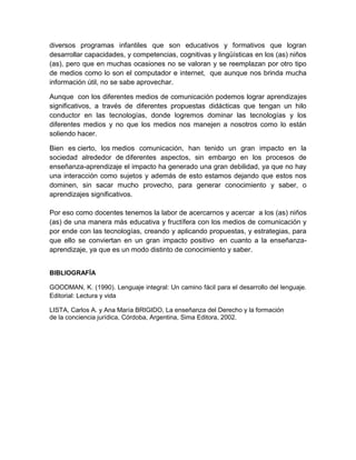 diversos programas infantiles que son educativos y formativos que logran
desarrollar capacidades, y competencias, cognitivas y lingüísticas en los (as) niños
(as), pero que en muchas ocasiones no se valoran y se reemplazan por otro tipo
de medios como lo son el computador e internet, que aunque nos brinda mucha
información útil, no se sabe aprovechar.
Aunque con los diferentes medios de comunicación podemos lograr aprendizajes
significativos, a través de diferentes propuestas didácticas que tengan un hilo
conductor en las tecnologías, donde logremos dominar las tecnologías y los
diferentes medios y no que los medios nos manejen a nosotros como lo están
soliendo hacer.
Bien es cierto, los medios comunicación, han tenido un gran impacto en la
sociedad alrededor de diferentes aspectos, sin embargo en los procesos de
enseñanza-aprendizaje el impacto ha generado una gran debilidad, ya que no hay
una interacción como sujetos y además de esto estamos dejando que estos nos
dominen, sin sacar mucho provecho, para generar conocimiento y saber, o
aprendizajes significativos.
Por eso como docentes tenemos la labor de acercarnos y acercar a los (as) niños
(as) de una manera más educativa y fructífera con los medios de comunicación y
por ende con las tecnologías, creando y aplicando propuestas, y estrategias, para
que ello se conviertan en un gran impacto positivo en cuanto a la enseñanza-
aprendizaje, ya que es un modo distinto de conocimiento y saber.
BIBLIOGRAFÍA
GOODMAN, K. (1990). Lenguaje integral: Un camino fácil para el desarrollo del lenguaje.
Editorial: Lectura y vida
LISTA, Carlos A. y Ana María BRIGIDO, La enseñanza del Derecho y la formación
de la conciencia jurídica, Córdoba, Argentina, Sima Editora, 2002.
 