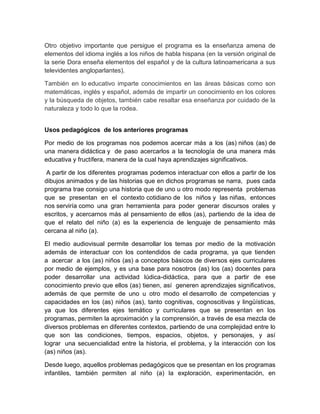 Otro objetivo importante que persigue el programa es la enseñanza amena de
elementos del idioma inglés a los niños de habla hispana (en la versión original de
la serie Dora enseña elementos del español y de la cultura latinoamericana a sus
televidentes angloparlantes).
También en lo educativo imparte conocimientos en las áreas básicas como son
matemáticas, inglés y español, además de impartir un conocimiento en los colores
y la búsqueda de objetos, también cabe resaltar esa enseñanza por cuidado de la
naturaleza y todo lo que la rodea.
Usos pedagógicos de los anteriores programas
Por medio de los programas nos podemos acercar más a los (as) niños (as) de
una manera didáctica y de paso acercarlos a la tecnología de una manera más
educativa y fructífera, manera de la cual haya aprendizajes significativos.
A partir de los diferentes programas podemos interactuar con ellos a partir de los
dibujos animados y de las historias que en dichos programas se narra, pues cada
programa trae consigo una historia que de uno u otro modo representa problemas
que se presentan en el contexto cotidiano de los niños y las niñas, entonces
nos serviría como una gran herramienta para poder generar discursos orales y
escritos, y acercarnos más al pensamiento de ellos (as), partiendo de la idea de
que el relato del niño (a) es la experiencia de lenguaje de pensamiento más
cercana al niño (a).
El medio audiovisual permite desarrollar los temas por medio de la motivación
además de interactuar con los contendidos de cada programa, ya que tienden
a acercar a los (as) niños (as) a conceptos básicos de diversos ejes curriculares
por medio de ejemplos, y es una base para nosotros (as) los (as) docentes para
poder desarrollar una actividad lúdica-didáctica, para que a partir de ese
conocimiento previo que ellos (as) tienen, así generen aprendizajes significativos,
además de que permite de uno u otro modo el desarrollo de competencias y
capacidades en los (as) niños (as), tanto cognitivas, cognoscitivas y lingüísticas,
ya que los diferentes ejes temático y curriculares que se presentan en los
programas, permiten la aproximación y la comprensión, a través de esa mezcla de
diversos problemas en diferentes contextos, partiendo de una complejidad entre lo
que son las condiciones, tiempos, espacios, objetos, y personajes, y así
lograr una secuencialidad entre la historia, el problema, y la interacción con los
(as) niños (as).
Desde luego, aquellos problemas pedagógicos que se presentan en los programas
infantiles, también permiten al niño (a) la exploración, experimentación, en
 
