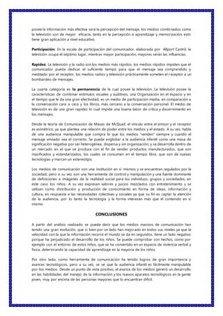 posee la información más efectiva será la percepción del mensaje, los medios combinados como
la televisión son de mayor eficacia, tanto en la percepción a aprendizaje y memorización, esto
tiene gran aplicación a nivel educativo.
Participación: En la escala de participación del comunicador, elaborada por Allport Cantril, la
televisión ocupa el séptimo lugar, mientras mayor participación, mayores serán las influencias.
Rapidez: La televisión y la radio son los medios más rápidos, los medios rápidos impiden que el
comunicador pueda dedicar el suficiente tiempo para que el mensaje sea comprendido y
meditado por el receptor, los medios radios y televisión prácticamente someten el receptor a un
bombardeo de mensajes.
La cuarta categoría es la permanencia de la cual posee la televisión. La televisión posee la
características de combinar estímulos visuales y auditivos, una Organización en el espacio y en
el tiempo que le da una gran efectividad, es un medio de participación media, en comparación a
la conversación cara a cara y los libros, más cercano a la conversación personal. El medio de
televisión es de una gran rapidez lo cual impide una buena labor de crítica y discernimiento en
los mensajes.
Desde la teoría de Comunicación de Masas de McQuail, el vínculo entre el emisor y el receptor
es asimétrico, ya que plantea una relación de poder entre los medios y el estado. A su vez, habla
de una audiencia manipulable que compra lo que los medios “venden” siempre y cuando el
mensaje enviado sea el correcto. Se puede englobar a la audiencia infantil como una masa de
significación negativa por ser heterogénea, dispersa y sin organización; y se desarrolla dentro de
un mercado en el que se produce con el fin de vender productos manufacturados, que son
masificados y estandarizados, los cuales se consumen en el tiempo libre, que son de nuevas
tecnologías y marcan un estereotipo.
Los medios de comunicación son una institución en sí mismos y se encuentran regulados por la
sociedad, pero a su vez son una herramienta de control y manipulación y una fuente dominante
de definiciones e imágenes de la realidad social para los individuos, grupos y sociedades, en
este caso los niños. A su vez expresan valores y juicios mezclados con entretenimiento y se
utilizan como distribución y producción de conocimiento en forma de ideas, información y
cultura, en respuesta a las necesidades colectivas y sociales ya que su fin es captar la atención
de la audiencia, por lo tanto la tecnología y la forma interesan más que el contenido en sí
mismo.
CONCLUSIONES
A partir del análisis realizado se puede decir que los medios masivos de comunicación han
tenido una gran evolución, que si bien por un lado han mejorado en todos sus niveles ya que la
velocidad con la que la información recorre el mundo se da en segundos, tiene un lado negativo
porque ha perjudicado el desarrollo de los niños. Se puede comprobar con hechos, como por
ejemplo con el entorno de estos niños, que se ha convertido en un espacio de violencia verbal y
física, deteriorando la capacidad de aprendizaje en la mayoría de los niños.
Por otro lado, como herramienta de comunicación ha tenido logros de gran importancia y
avances tecnológicos, pero a su vez, se ve que la audiencia infantil es fácilmente manipulable
por los medios. Desde un punto de vista positivo, el avance de los medios generó un desarrollo
en las habilidades del manejo de la información y los nuevos aparatos tecnológicos en la gente
joven, muy por encima de las personas mayores que lo encuentran difícil.
 