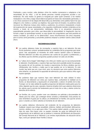 Finalmente y para concluir, cabe destacar cómo los medios comenzaron a adaptarse a las
necesidades de los niños y de las demás personas creando programas acordes a sus
tendencias. Por este motivo se genera la incógnita por saber quien comenzó: si los medios
manipularon a los niños y luego desarrollaron proyectos en base a las necesidades generadas, o
si los chicos avanzaron en las etapas del desarrollo y sus demandas como público fueron las que
obligaron a los medios a cambiar sus objetivos. Sea quien fuere el iniciador, no podemos evitar
reconocer las influencias mutuas entre medios y audiencias, los primeros manipulando a través
de la generación de nuevas necesidades, y los segundos modificando también contenidos en los
mismos a través de sus pensamientos individuales. Pero si se encuentran programas
especialmente pensados para niños, que desarrollan la personalidad, la imaginación; que los
forman y dejan un aprendizaje humano, es aquí donde nos preguntamos qué está pasando en
nuestra sociedad, ¿la cultura se ha deteriorado?, nunca encontraremos una única respuesta,
pero si somos seres pensantes y conscientes podemos empezar a cambiar nuestra cultura desde
ahora.
RECOMENDACIONES
Los padres debemos tratar de acompañar a nuestros hijos a ver televisión. De esta
forma podremos conocer verdaderamente los contenidos de los programas para tener
juicios más apropiados al momento de emitir nuestra opinión sobre la televisión.
Mirando televisión con ellos nos podremos dar cuenta de sus gustos o preferencias, y
los efectos que los distintos programas pueden producir en cada uno de ellos.
La "cultura de la imagen" debe llegar a los niños por medios que no sea exclusivamente
la televisión. Enseñémosles a nuestros hijos que fuera de la pantalla existen los paisajes,
las puestas de sol, los jardines, los museos y exposiciones, los libros, etcétera, que son
infinitamente más bonitos y reales que lo que puedan ver en la televisión. En este
mundo hay tanto que ver y que mirar, pero, es necesario que como padres lideremos
este esfuerzo, no perdiendo la capacidad de admiración, para que nuestros niños sigan
nuestro ejemplo.
No podemos dejar que nuestros hijos vean televisión de mala calidad. Si estos
programas de televisión son vistos por nuestros hijos, confundirán la realidad con la
ficción, se desorientarán y equivocarán al comprender y valorar el sentido de la vida.
Transigir con la mala calidad de aquellos programas de televisión inadecuados para los
niños, dejando que los vean, equivale a hacerse cómplice de lo que sabemos distorsiona
los valores que le servirán de fundamento para el resto de su vida, y atenta contra los
derechos de la infancia.
Las familias, de a poco, pueden crear una videoteca con películas y documentales de
interés para los niños, que contengan temas variados y entretenidos. Esta práctica no
solo fomentará el gusto por la cultura y la entretención en familia, sino que les servirá
para ir creando un criterio selectivo al momento de ver televisión.
Los padres debemos informarnos del contenido de los programas de televisión.
Cualquier espacio que incluya sexualidad, violencia, maldad, permisividad, delincuencia,
racismo, etcétera, no es apto para niños. Y los padres deben saberlo, y evitar que sus
hijos los vean. Para lograr esto, se pueden consultar las guías de calificación de la
programación de la televisión que se publican a instancias del Ministerio de Educación,
del Consejo Nacional de la Televisión, y en revistas especializadas de educación de los
hijos, como por ejemplo Hacer Familia o Educar.
 
