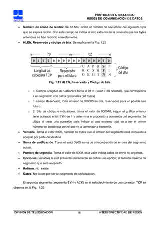 POSTGRADO A DISTANCIA:
                                                          REDES DE COMUNICACIÓN DE DATOS
INICTEL

   •   Número de acuse de recibo: De 32 bits, indica el número de secuencia del siguiente byte
       que se espera recibir. Con este campo se indica al otro extremo de la conexión que los bytes
       anteriores se han recibido correctamente.
   •   HLEN, Reservado y código de bits. Se explica en la Fig. 1.25



                           70                              02
                 0 1 1 1 0 0 0 0 0 0 0 0 0 0 1 0
                                                         U A P R S       F      Código
                  Longitud de       Reservado            R C S S Y       I
                                                                                de Bits
                 cabecera TCP      para el futuro        G K H T N       N

                             Fig. 1.25 HLEN, Reservado y Código de bits

          o      El Campo Longitud de Cabecera toma el 0111 (valor 7 en decimal), que corresponde
                 a un segmento con datos opcionales (28 bytes)
          o      El campo Reservado, toma el valor de 000000 en bits, reservados para un posible uso
                 futuro.
          o      El Bits de código o indicadores, toma el valor de 000010, segun el gráfico anterior
                 tiene activado el bit SYN en 1 y determina el propósito y contenido del segmento. Se
                 utiliza al crear una conexión para indicar al otro extremo cual va a ser el primer
                 número de secuencia con el que va a comenzar a transmitir.
   •   Ventana. Toma el valor 2000, número de bytes que el emisor del segmento está dispuesto a
       aceptar por parte del destino.
   •   Suma de verificación. Toma el valor 3e69 suma de comprobación de errores del segmento
       actual.
   •   Puntero de urgencia. Toma el valor de 0000, este valor indica datos de envío no urgentes.
   •   Opciones (variable) si está presente únicamente se define una opción; el tamaño máximo de
       segmento que será aceptado.
   •   Relleno. No existe
   •   Datos. No existe por ser un segmento de señalización.

       El segundo segmento (segmento SYN y ACK) en el establecimiento de una conexión TCP se
observa en la Fig. 1.26




DIVISIÓN DE TELEDUCACIÓN                            16           INTERCONECTIVIDAD DE REDES
 