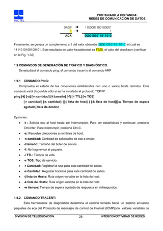 POSTGRADO A DISTANCIA:
                                                           REDES DE COMUNICACIÓN DE DATOS
INICTEL

                                        0AD9             1100001100100001
                                           1                            1
                                         ADA             0000101011011010

Finalmente, se genera un complemento a 1 del valor obtenido (0000101011011010) el cual es
1111010100100101. Este resultado en valor hexadecimal es F525, el valor del checksum (verificar
en la Fig. 1.32)


1.9 COMANDOS DE GENERACIÓN DE TRÁFICO Y DIAGNÓSTICO:
   Se estudiará el comando ping, el comando tracert y el comando ARP


1.9.1   COMANDO PING:
   Comprueba el estado de las conexiones establecidas con uno o varios hosts remotos. Este
comando está disponible sólo si se ha instalado el protocolo TCP/IP.
ping [-t] [-a] [-n cantidad] [-l tamaño] [-f] [-i TTL] [-v TOS]
        [-r cantidad] [-s cantidad] [[-j lista de host] | [-k lista de host]][-w Tiempo de espera
        agotado] lista de destino


Opciones:
   •    -t : Solicita eco al host hasta ser interrumpido. Para ver estadísticas y continuar: presione
        Ctrl-Inter. Para interrumpir: presione Ctrl-C.
   •    -a: Resuelve direcciones a nombres de host.
   •    -n cantidad: Cantidad de solicitudes de eco a enviar.
   •    -l tamaño: Tamaño del búfer de envíos.
   •    -f: No fragmentar el paquete.
   •    -i TTL: Tiempo de vida.
   •    -v TOS: Tipo de servicio.
   •    -r Cantidad: Registrar la ruta para esta cantidad de saltos.
   •    -s Cantidad: Registrar horarios para esta cantidad de saltos.
   •    -j lista de Hosts: Ruta origen variable en la lista de host.
   •    -k lista de Hosts: Ruta origen estricta en la lista de host.
   •    -w tiempo: Tiempo de espera agotado de respuesta en milisegundos.


1.9.2   COMANDO TRACERT:
        Esta herramienta de diagnóstico determina el camino tomado hacia un destino enviando
paquetes de eco del Protocolo de mensajes de control de Internet (ICMP)con valores variables de

DIVISIÓN DE TELEDUCACIÓN                           26                  INTERCONECTIVIDAD DE REDES
 