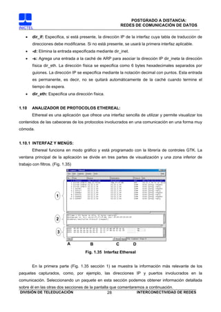 POSTGRADO A DISTANCIA:
                                                           REDES DE COMUNICACIÓN DE DATOS
INICTEL

    •   dir_if: Especifica, si está presente, la dirección IP de la interfaz cuya tabla de traducción de
        direcciones debe modificarse. Si no está presente, se usará la primera interfaz aplicable.
    •   -d: Elimina la entrada especificada mediante dir_inet.
    •   -s: Agrega una entrada a la caché de ARP para asociar la dirección IP dir_ineta la dirección
        física dir_eth. La dirección física se especifica como 6 bytes hexadecimales separados por
        guiones. La dirección IP se especifica mediante la notación decimal con puntos. Esta entrada
        es permanente, es decir, no se quitará automáticamente de la caché cuando termine el
        tiempo de espera.
    •   dir_eth: Especifica una dirección física.


1.10    ANALIZADOR DE PROTOCOLOS ETHEREAL:
        Ethereal es una aplicación que ofrece una interfaz sencilla de utilizar y permite visualizar los
contenidos de las cabeceras de los protocolos involucrados en una comunicación en una forma muy
cómoda.


1.10.1 INTERFAZ Y MENÚS:
        Ethereal funciona en modo gráfico y está programado con la librería de controles GTK. La
ventana principal de la aplicación se divide en tres partes de visualización y una zona inferior de
trabajo con filtros. (Fig. 1.35)




                      1




                      2


                       3

                             A          B              C         D
                                      Fig. 1.35 Interfaz Ethereal


        En la primera parte (Fig. 1.35 sección 1) se muestra la información más relevante de los
paquetes capturados, como, por ejemplo, las direcciones IP y puertos involucrados en la
comunicación. Seleccionando un paquete en esta sección podemos obtener información detallada
sobre él en las otras dos secciones de la pantalla que comentaremos a continuación.
 DIVISIÓN DE TELEDUCACIÓN                         28            INTERCONECTIVIDAD DE REDES
 