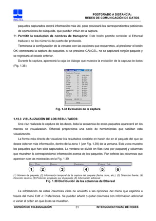 POSTGRADO A DISTANCIA:
                                                                  REDES DE COMUNICACIÓN DE DATOS
INICTEL

    paquetes capturados tendrá información más útil, pero provocará las correspondientes peticiones
    de operaciones de búsqueda, que pueden influir en la captura.
11. Permitir la resolución de nombres de transporte: Este botón permite controlar si Ethereal
    traduce o no los números de puerto del protocolo.
    Terminada la configuración de la ventana con las opciones que requerimos, al presionar el botón
OK; comenzará la captura de paquetes, si se presiona CANCEL, no se capturará ningún paquete y
se regresará al estado anterior.
    Durante la captura, aparecerá la caja de diálogo que muestra la evolución de la captura de datos
(Fig. 1.38)




                                       Fig. 1.38 Evolución de la captura


1.10.3 VISUALIZACIÓN DE LOS RESULTADOS:
    Una vez realizada la captura de los datos, toda la secuencia de estos paquetes aparecerá en los
marcos de visualización. Ethereal proporciona una serie de herramientas que facilitan esta
visualización.
    La forma más directa de visualizar los resultados consiste en hacer clic en el paquete del que se
desee obtener más información, dentro de la zona 1 (ver Fig. 1.39) de la ventana. Esta zona muestra
los paquetes que han sido capturados. La ventana se divide en filas (una por paquete) y columnas
que muestran la correspondiente información acerca de los paquetes. Por defecto las columnas que
aparecen son las mostradas en la Fig. 1.39


               1          2                 3                     4              5             6
(1) Número de paquete; (2) Información temporal de la captura del paquete (fecha, hora, etc.); (3) Dirección fuente; (4)
Dirección destino; (5) Protocolo empleado por el paquete; (6) Información adicional.
                              Fig. 1.39 Distribución de las columnas de Ethereal


    La información de estas columnas varia de acuerdo a las opciones del menú que elijamos a
través del menú Edit -> Preferences. Se pueden añadir o quitar columnas con información adicional
o variar el orden en que éstas se muestran.

DIVISIÓN DE TELEDUCACIÓN                                 31                  INTERCONECTIVIDAD DE REDES
 