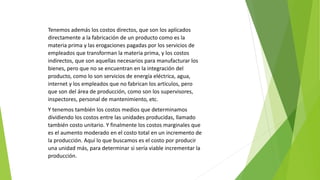 Tenemos además los costos directos, que son los aplicados
directamente a la fabricación de un producto como es la
materia prima y las erogaciones pagadas por los servicios de
empleados que transforman la materia prima, y los costos
indirectos, que son aquellas necesarios para manufacturar los
bienes, pero que no se encuentran en la integración del
producto, como lo son servicios de energía eléctrica, agua,
internet y los empleados que no fabrican los artículos, pero
que son del área de producción, como son los supervisores,
inspectores, personal de mantenimiento, etc.
Y tenemos también los costos medios que determinamos
dividiendo los costos entre las unidades producidas, llamado
también costo unitario. Y finalmente los costos marginales que
es el aumento moderado en el costo total en un incremento de
la producción. Aquí lo que buscamos es el costo por producir
una unidad más, para determinar si sería viable incrementar la
producción.
 