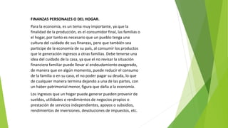 FINANZAS PERSONALES O DEL HOGAR.
Para la economía, es un tema muy importante, ya que la
finalidad de la producción, es el consumidor final, las familias o
el hogar, por tanto es necesario que un pueblo tenga una
cultura del cuidado de sus finanzas, pero que también sea
participe de la economía de su país, al consumir los productos
que le generación ingresos a otras familias. Debe tenerse una
idea del cuidado de la casa, ya que el no revisar la situación
financiera familiar puede llevar al endeudamiento exagerado,
de manera que en algún momento, puede reducir el consumo
de la familia o en su caso, el no poder pagar su deuda, lo que
de cualquier manera termina dejando a una de las partes, con
un haber patrimonial menor, figura que daña a la economía.
Los ingresos que un hogar puede generar pueden provenir de
sueldos, utilidades o rendimientos de negocios propios o
prestación de servicios independientes, apoyos o subsidios,
rendimientos de inversiones, devoluciones de impuestos, etc.
 