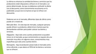 La oferta es entonces la cantidad de bienes y servicios que los
productores están dispuestos a ofrecer en el mercado a un
precio determinado. Así que no debemos confundir la oferta
con el descuento, como comúnmente escuchamos en la
publicidad, ya que ese es el precio al que se ofrece con
descuento.
Podemos ver en el mercado, diferentes tipos de oferta como
puede ser a través de:
Mercado libre.- En este tipo de mercado, cualquier persona
puede ofrecer su producto y determinar el precio que los
demandantes soliciten para poder colocar sus bienes y
servicios.
Oligopolio.- Aquí solo unos cuantos productores se pueden
incluir en el mercado, ya que comúnmente se requiere de una
inversión muy alta o en algunos casos, conocimientos muy
específicos que solo unos cuantos tienen.
Monopolio.- Aquí el productor posee todo el mercado como
único oferente, o que abarca el 95% de los bienes o servicios
que se ofrecen.
 