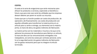 COSTOS.
El costo es la serie de erogaciones que serán necesarias para
ofrecer los productos o servicios, esperando un beneficio a
futuro, que para este caso serán las utilidades que las empresas
desean obtener por poner en acción sus recursos.
Costos que por su función pueden ser costos de producción, de
operación y de financiamiento. Los costos de producción son
aquellas utilizados para transformar la materia prima en un
artículo para su venta o entrega, sus elementos son la materia
prima, la mano de obra y los gastos indirectos de fabricación.
La materia prima son los materiales e insumos a los que se les
aplicaran los procesos de manufactura para fabricar un artículo,
la mano de obra son las remuneraciones entregadas a los
trabajadores, así como los costos por contratar personal, como
lo es la seguridad social y los gastos indirectos de fabricación
son los gastos necesarios pero que no integran el artículo
terminado.
 