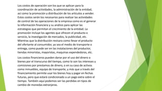 Los costos de operación son los que se aplican para la
coordinación de actividades, la administración de la entidad,
así como la promoción y distribución de los artículos a vender.
Estos costos serán los necesarios para realizar las actividades
de control de las operaciones de la empresa como es el generar
la información financiera y su análisis para aplicar las
estrategias que permitan el crecimiento de la entidad. La
promoción incluye los agentes que ofrecen el producto o
servicio, la investigación de mercados, la publicidad, etc.
Mientras que la distribución revisara como llevar el producto
del ofertante al consumidor, ya sea el medio de transporte o
entrega, como puede ser en las instalaciones del productor,
tiendas minoristas, mayoristas, maquinas expendedoras, etc.
Los costos financieros pueden darse por el uso del dinero o
bienes por el transcurso del tiempo, como lo son los intereses y
comisiones por prestamos de dinero, o en su caso de activos
como inmuebles, equipo de transporte, y más que a través del
financiamiento permite usar los bienes hoy y pagar en fechas
futuras, pero que estará condicionado a un pago extra sobre el
tiempo. También aquí podemos ver las perdidas en tipos de
cambio de monedas extranjeras.
 