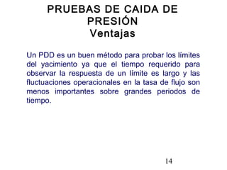 14
Un PDD es un buen método para probar los límites
del yacimiento ya que el tiempo requerido para
observar la respuesta de un límite es largo y las
fluctuaciones operacionales en la tasa de flujo son
menos importantes sobre grandes periodos de
tiempo.
PRUEBAS DE CAIDA DE
PRESIÓN
Ventajas
 
