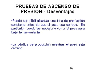 16
•Puede ser difícil alcanzar una tasa de producción
constante antes de que el pozo sea cerrado. En
particular, puede ser necesario cerrar el pozo para
bajar la herramienta.
•La pérdida de producción mientras el pozo está
cerrado.
PRUEBAS DE ASCENSO DE
PRESIÓN - Desventajas
 