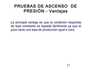 17
La principal ventaja es que la condición requerida
de tasa constante es lograda fácilmente ya que el
pozo tiene una tasa de producción igual a cero.
PRUEBAS DE ASCENSO DE
PRESIÓN - Ventajas
 
