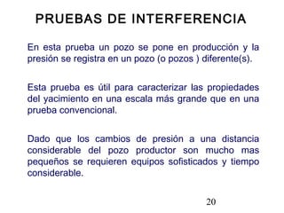 20
En esta prueba un pozo se pone en producción y la
presión se registra en un pozo (o pozos ) diferente(s).
Esta prueba es útil para caracterizar las propiedades
del yacimiento en una escala más grande que en una
prueba convencional.
Dado que los cambios de presión a una distancia
considerable del pozo productor son mucho mas
pequeños se requieren equipos sofisticados y tiempo
considerable.
PRUEBAS DE INTERFERENCIA
 