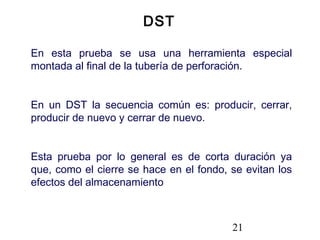 21
En esta prueba se usa una herramienta especial
montada al final de la tubería de perforación.
En un DST la secuencia común es: producir, cerrar,
producir de nuevo y cerrar de nuevo.
Esta prueba por lo general es de corta duración ya
que, como el cierre se hace en el fondo, se evitan los
efectos del almacenamiento
DST
 