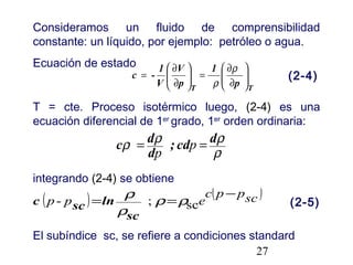 27
Consideramos un fluido de comprensibilidad
constante: un líquido, por ejemplo: petróleo o agua.
Ecuación de estado
T = cte. Proceso isotérmico luego, (2-4) es una
ecuación diferencial de 1er
grado, 1er
orden ordinaria:
integrando (2-4) se obtiene
El subíndice sc, se refiere a condiciones standard
TT
p
1
p
V
V
1
-c 





∂
∂
=





∂
∂
=
ρ
ρ
(2-4)
ρ
ρρρ dcd;
d
dc == p
p
( ) ( )scppc
epp
−
== sc;- ρρ
ρ
ρ
sc
lnscc (2-5)
 