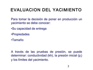 3
Para tomar la decisión de poner en producción un
yacimiento se debe conocer:
•Su capacidad de entrega
•Propiedades
•Tamaño
A través de las pruebas de presión, se puede
determinar: conductividad (kh), la presión inicial (pi)
y los límites del yacimiento.
EVALUACION DEL YACIMIENTO
 