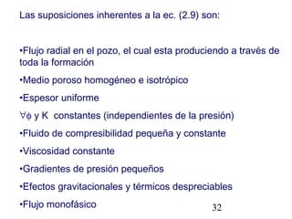 32
Las suposiciones inherentes a la ec. (2.9) son:
•Flujo radial en el pozo, el cual esta produciendo a través de
toda la formación
•Medio poroso homogéneo e isotrópico
•Espesor uniforme
∀φ y K constantes (independientes de la presión)
•Fluido de compresibilidad pequeña y constante
•Viscosidad constante
•Gradientes de presión pequeños
•Efectos gravitacionales y térmicos despreciables
•Flujo monofásico
 