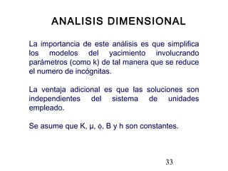 33
ANALISIS DIMENSIONAL
La importancia de este análisis es que simplifica
los modelos del yacimiento involucrando
parámetros (como k) de tal manera que se reduce
el numero de incógnitas.
La ventaja adicional es que las soluciones son
independientes del sistema de unidades
empleado.
Se asume que K, µ, φ, B y h son constantes.
 