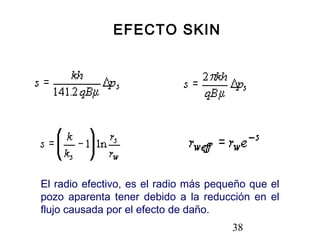 38
EFECTO SKIN
El radio efectivo, es el radio más pequeño que el
pozo aparenta tener debido a la reducción en el
flujo causada por el efecto de daño.
 