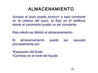 41
ALMACENAMIENTO
Aunque el pozo puede producir a tasa constante
en la cabeza del pozo, el flujo en el wellbore
desde el yacimiento puede no ser constante.
Este efecto es debido al almacenamiento.
El almacenamiento puede ser causado
principalmente por:
•Expansión del fluido
•Cambios en el nivel del líquido
 