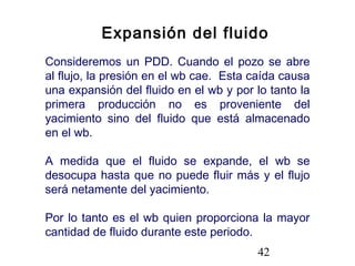 42
Expansión del fluido
Consideremos un PDD. Cuando el pozo se abre
al flujo, la presión en el wb cae. Esta caída causa
una expansión del fluido en el wb y por lo tanto la
primera producción no es proveniente del
yacimiento sino del fluido que está almacenado
en el wb.
A medida que el fluido se expande, el wb se
desocupa hasta que no puede fluir más y el flujo
será netamente del yacimiento.
Por lo tanto es el wb quien proporciona la mayor
cantidad de fluido durante este periodo.
 