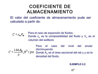 47
COEFICIENTE DE
ALMACENAMIENTO
El valor del coeficiente de almacenamiento pude ser
calculado a partir de:
Para el caso de expansión de fluidos.
Donde cw es la compresibilidad del fluido y Vw es el
volumen del wellbore
Para el caso del nivel del anular
disminuyendo.
Donde Aw es el área seccional del wb y ρ es la
densidad del fluido.
EJEMPLO 2.2
 