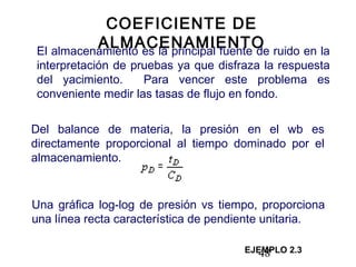 48
COEFICIENTE DE
ALMACENAMIENTOEl almacenamiento es la principal fuente de ruido en la
interpretación de pruebas ya que disfraza la respuesta
del yacimiento. Para vencer este problema es
conveniente medir las tasas de flujo en fondo.
Del balance de materia, la presión en el wb es
directamente proporcional al tiempo dominado por el
almacenamiento.
EJEMPLO 2.3
Una gráfica log-log de presión vs tiempo, proporciona
una línea recta característica de pendiente unitaria.
 